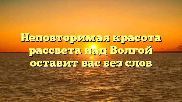 Неповторимая красота рассвета над Волгой оставит вас без слов