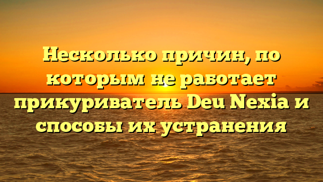 Несколько причин, по которым не работает прикуриватель Deu Nexia и способы их устранения