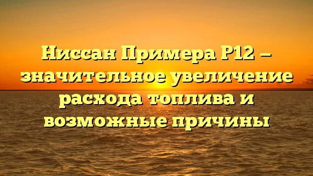 Ниссан Примера Р12 — значительное увеличение расхода топлива и возможные причины