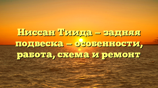 Ниссан Тиида — задняя подвеска — особенности, работа, схема и ремонт