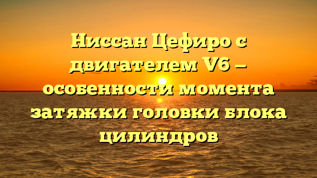 Ниссан Цефиро с двигателем V6 — особенности момента затяжки головки блока цилиндров