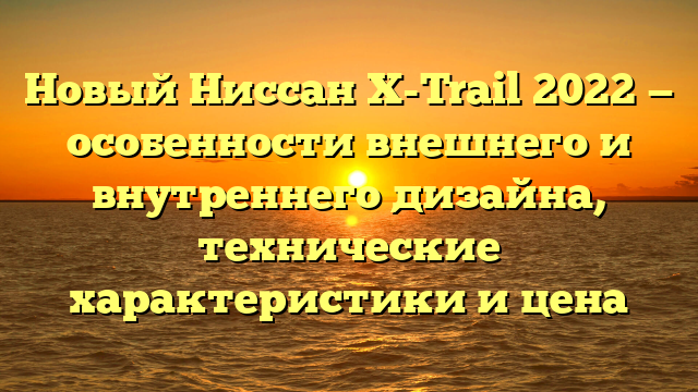 Новый Ниссан X-Trail 2022 — особенности внешнего и внутреннего дизайна, технические характеристики и цена