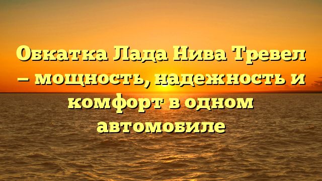 Обкатка Лада Нива Тревел — мощность, надежность и комфорт в одном автомобиле