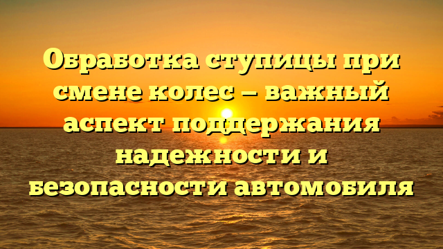 Обработка ступицы при смене колес — важный аспект поддержания надежности и безопасности автомобиля
