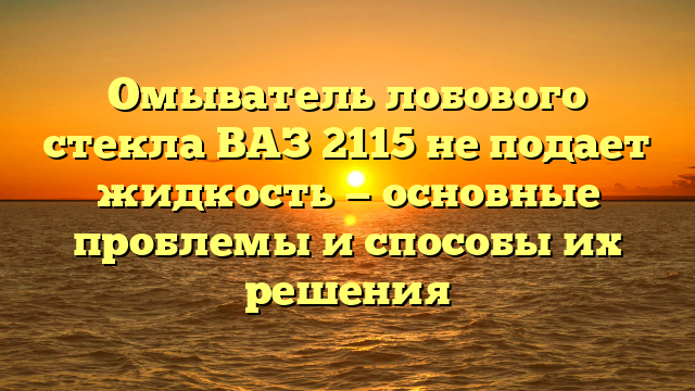 Омыватель лобового стекла ВАЗ 2115 не подает жидкость — основные проблемы и способы их решения