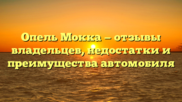 Опель Мокка — отзывы владельцев, недостатки и преимущества автомобиля