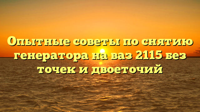 Опытные советы по снятию генератора на ваз 2115 без точек и двоеточий