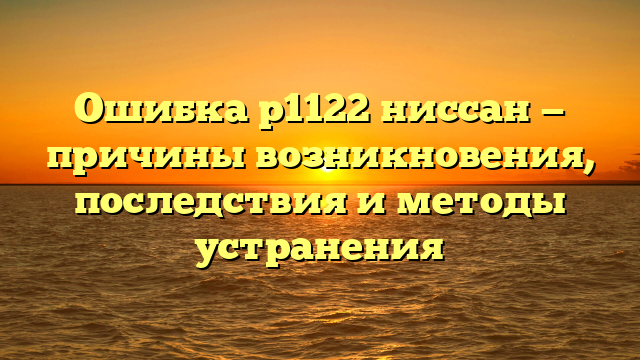 Ошибка p1122 ниссан — причины возникновения, последствия и методы устранения