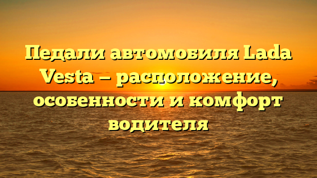 Педали автомобиля Lada Vesta — расположение, особенности и комфорт водителя