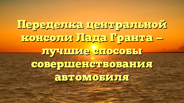 Переделка центральной консоли Лада Гранта — лучшие способы совершенствования автомобиля