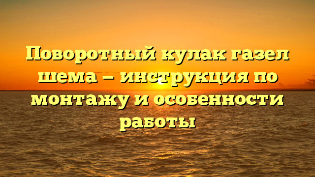 Поворотный кулак газел шема — инструкция по монтажу и особенности работы