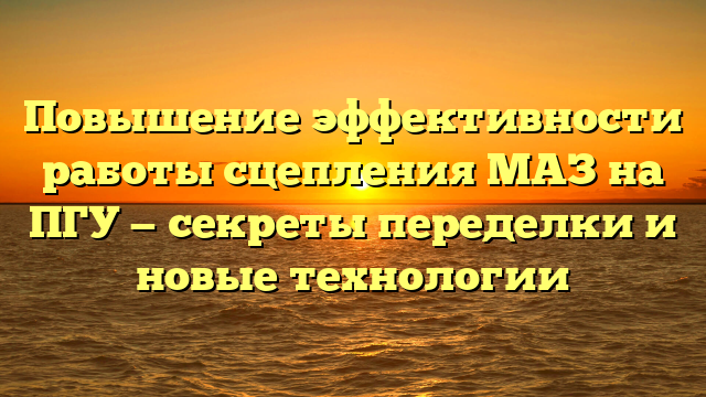 Повышение эффективности работы сцепления МАЗ на ПГУ — секреты переделки и новые технологии
