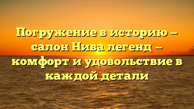 Погружение в историю — салон Нива легенд — комфорт и удовольствие в каждой детали