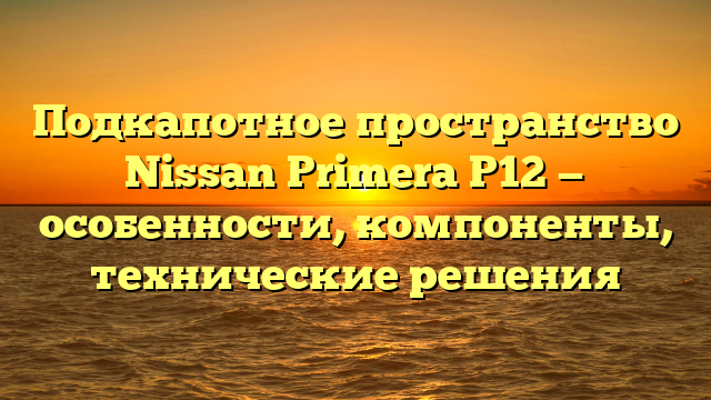 Подкапотное пространство Nissan Primera Р12 — особенности, компоненты, технические решения