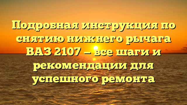 Подробная инструкция по снятию нижнего рычага ВАЗ 2107 — все шаги и рекомендации для успешного ремонта