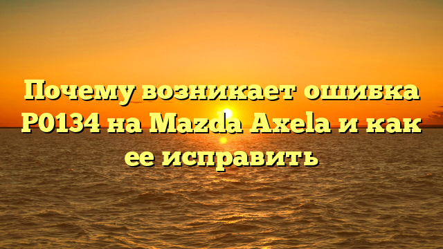 Почему возникает ошибка P0134 на Mazda Axela и как ее исправить