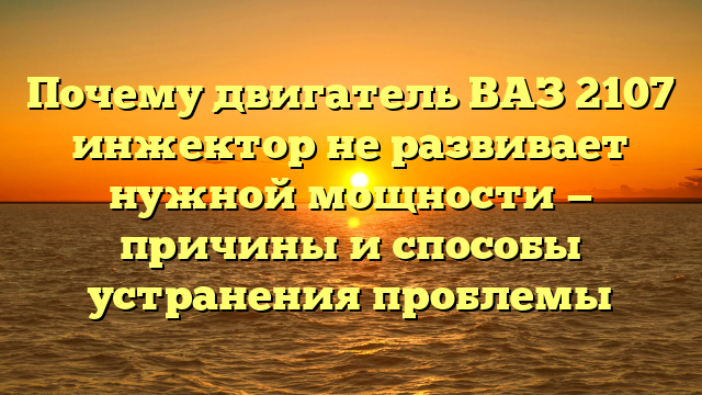 Почему двигатель ВАЗ 2107 инжектор не развивает нужной мощности — причины и способы устранения проблемы