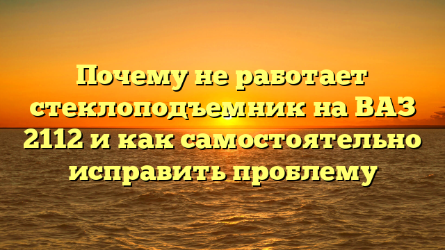 Почему не работает стеклоподъемник на ВАЗ 2112 и как самостоятельно исправить проблему