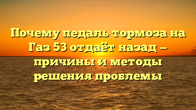 Почему педаль тормоза на Газ 53 отдаёт назад — причины и методы решения проблемы
