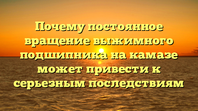 Почему постоянное вращение выжимного подшипника на камазе может привести к серьезным последствиям