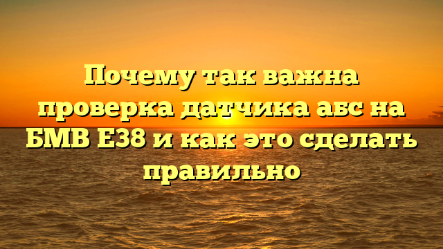 Почему так важна проверка датчика абс на БМВ Е38 и как это сделать правильно