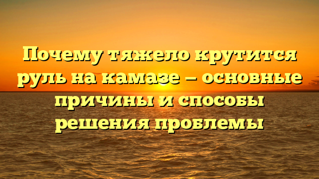 Почему тяжело крутится руль на камазе — основные причины и способы решения проблемы