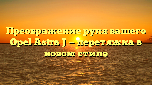 Преображение руля вашего Opel Astra J — перетяжка в новом стиле