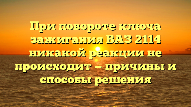 При повороте ключа зажигания ВАЗ 2114 никакой реакции не происходит — причины и способы решения