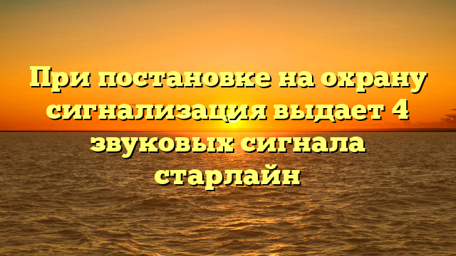 При постановке на охрану сигнализация выдает 4 звуковых сигнала старлайн