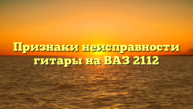 Признаки неисправности гитары на ВАЗ 2112
