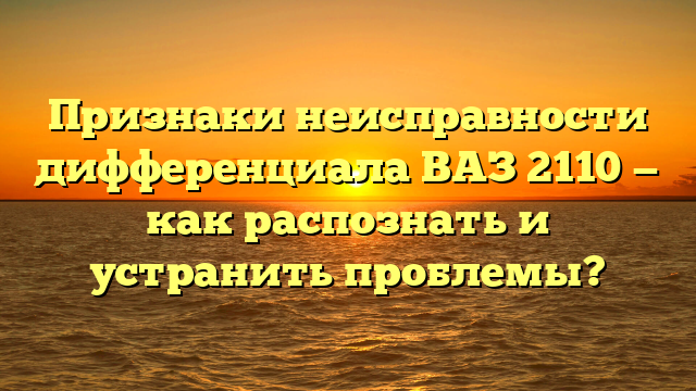 Признаки неисправности дифференциала ВАЗ 2110 — как распознать и устранить проблемы?