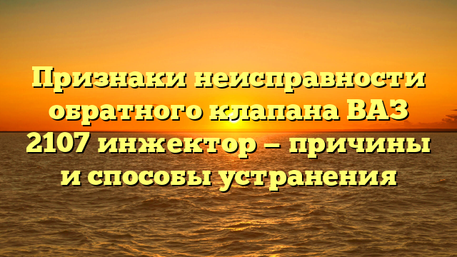 Признаки неисправности обратного клапана ВАЗ 2107 инжектор — причины и способы устранения