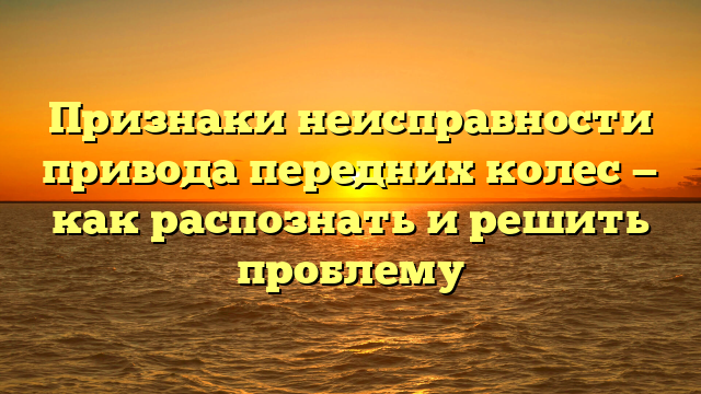 Признаки неисправности привода передних колес — как распознать и решить проблему