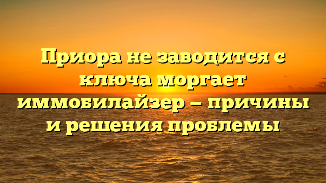 Приора не заводится с ключа моргает иммобилайзер — причины и решения проблемы