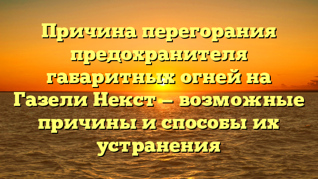 Причина перегорания предохранителя габаритных огней на Газели Некст — возможные причины и способы их устранения