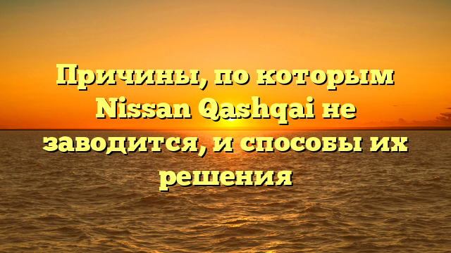 Причины, по которым Nissan Qashqai не заводится, и способы их решения