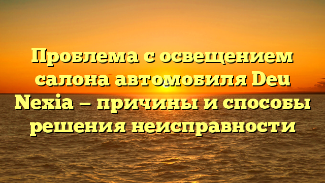 Проблема с освещением салона автомобиля Deu Nexia — причины и способы решения неисправности