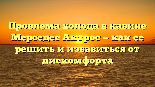Проблема холода в кабине Мерседес Актрос — как ее решить и избавиться от дискомфорта