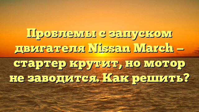 Проблемы с запуском двигателя Nissan March — стартер крутит, но мотор не заводится. Как решить?