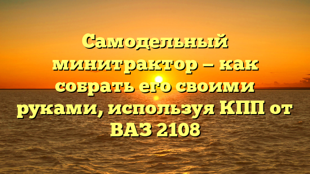 Самодельный минитрактор — как собрать его своими руками, используя КПП от ВАЗ 2108