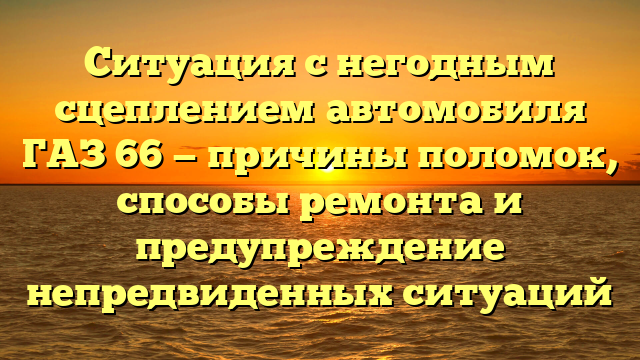 Ситуация с негодным сцеплением автомобиля ГАЗ 66 — причины поломок, способы ремонта и предупреждение непредвиденных ситуаций