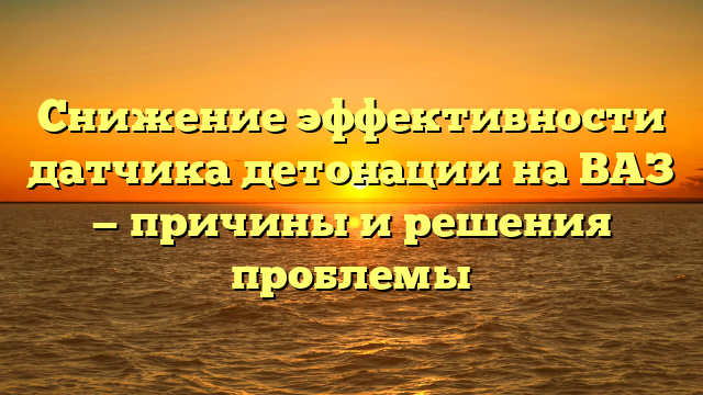 Снижение эффективности датчика детонации на ВАЗ — причины и решения проблемы