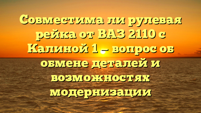 Совместима ли рулевая рейка от ВАЗ 2110 с Калиной 1 — вопрос об обмене деталей и возможностях модернизации