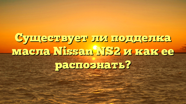 Существует ли подделка масла Nissan NS2 и как ее распознать?