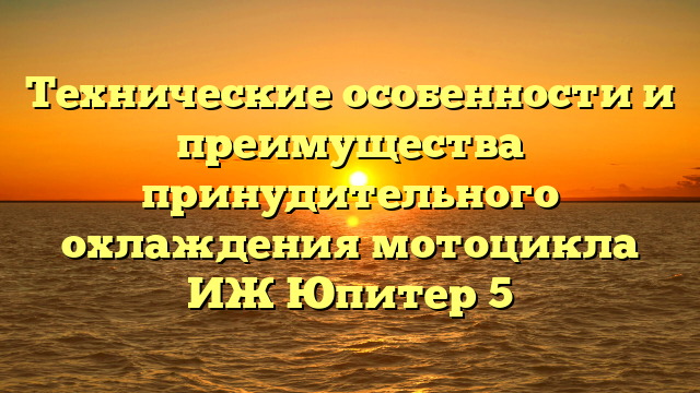 Технические особенности и преимущества принудительного охлаждения мотоцикла ИЖ Юпитер 5