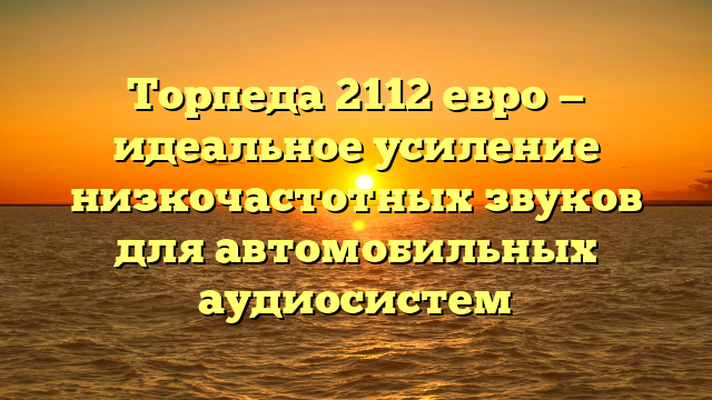 Торпеда 2112 евро — идеальное усиление низкочастотных звуков для автомобильных аудиосистем
