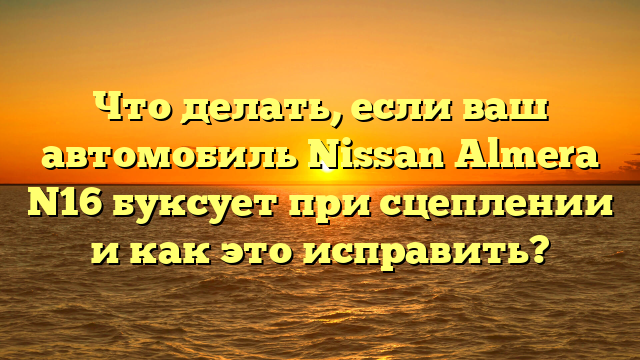 Что делать, если ваш автомобиль Nissan Almera N16 буксует при сцеплении и как это исправить?