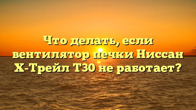 Что делать, если вентилятор печки Ниссан Х-Трейл Т30 не работает?