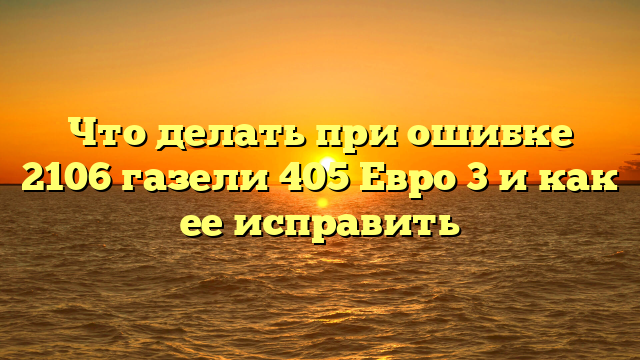 Что делать при ошибке 2106 газели 405 Евро 3 и как ее исправить