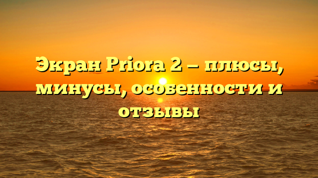 Экран Priora 2 — плюсы, минусы, особенности и отзывы